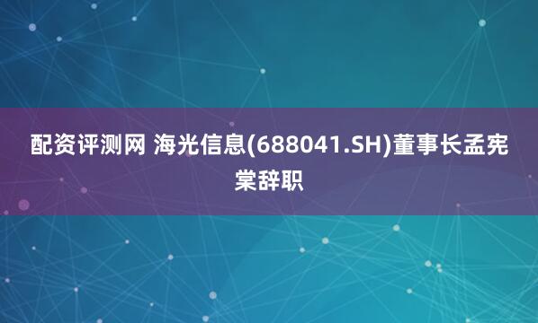 配资评测网 海光信息(688041.SH)董事长孟宪棠辞职