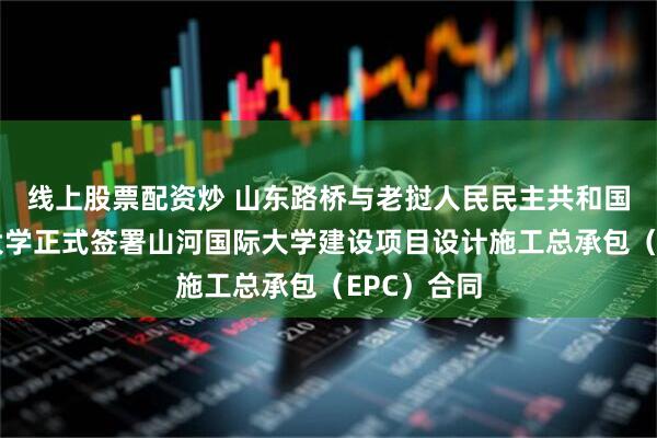 线上股票配资炒 山东路桥与老挝人民民主共和国山河国际大学正式签署山河国际大学建设项目设计施工总承包(EPC)合同