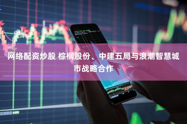 网络配资炒股 棕榈股份、中建五局与浪潮智慧城市战略合作