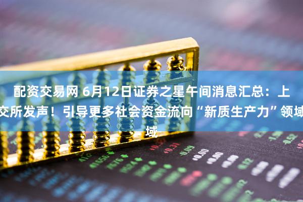 配资交易网 6月12日证券之星午间消息汇总:上交所发声!引导更多社会资金流向“新质生产力”领域