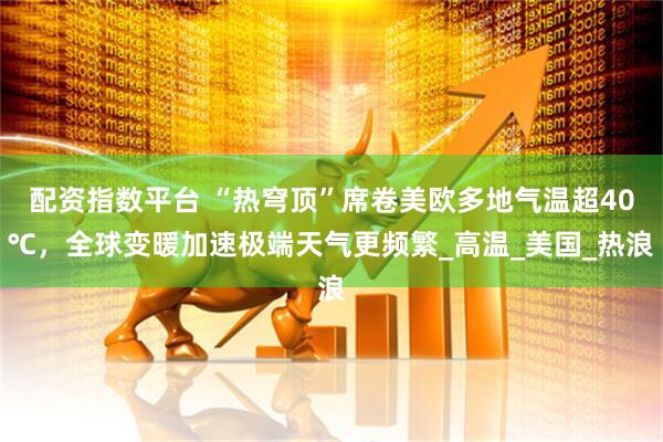 配资指数平台 “热穹顶”席卷美欧多地气温超40℃,全球变暖加速极端天气更频繁_高温_美国_热浪