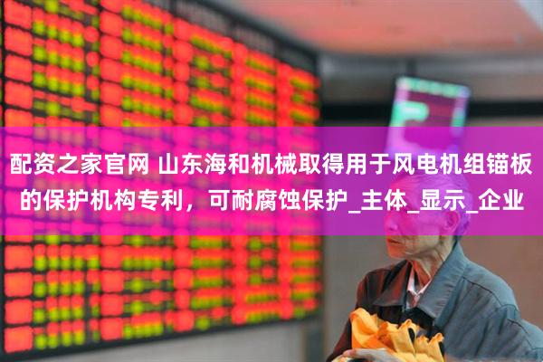 配资之家官网 山东海和机械取得用于风电机组锚板的保护机构专利,可耐腐蚀保护_主体_显示_企业