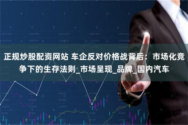 正规炒股配资网站 车企反对价格战背后：市场化竞争下的生存法则_市场呈现_品牌_国内汽车