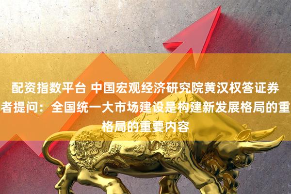配资指数平台 中国宏观经济研究院黄汉权答证券时报记者提问：全国统一大市场建设是构建新发展格局的重要内容