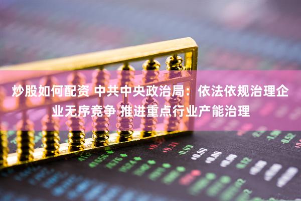炒股如何配资 中共中央政治局：依法依规治理企业无序竞争 推进重点行业产能治理
