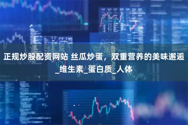 正规炒股配资网站 丝瓜炒蛋，双重营养的美味邂逅_维生素_蛋白质_人体