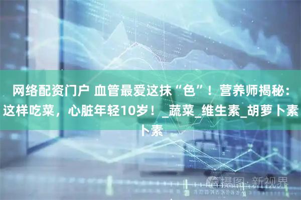 网络配资门户 血管最爱这抹“色”！营养师揭秘：这样吃菜，心脏年轻10岁！_蔬菜_维生素_胡萝卜素
