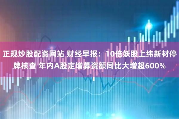 正规炒股配资网站 财经早报：10倍妖股上纬新材停牌核查 年内A股定增募资额同比大增超600%