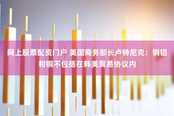 网上股票配资门户 美国商务部长卢特尼克:钢铝和铜不包括在韩美贸易协议内