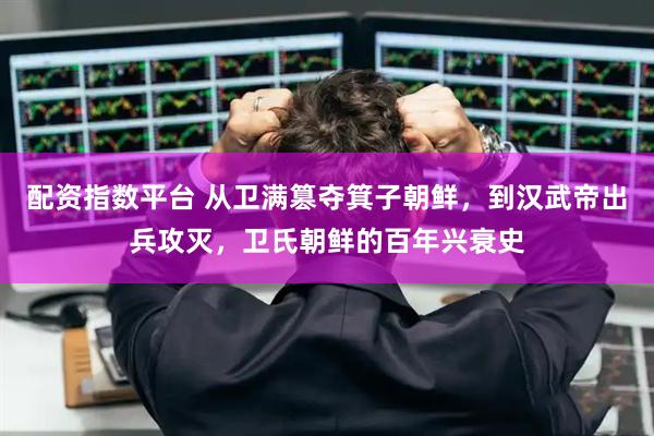 配资指数平台 从卫满篡夺箕子朝鲜，到汉武帝出兵攻灭，卫氏朝鲜的百年兴衰史