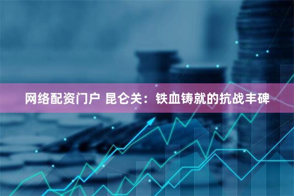 网络配资门户 昆仑关：铁血铸就的抗战丰碑