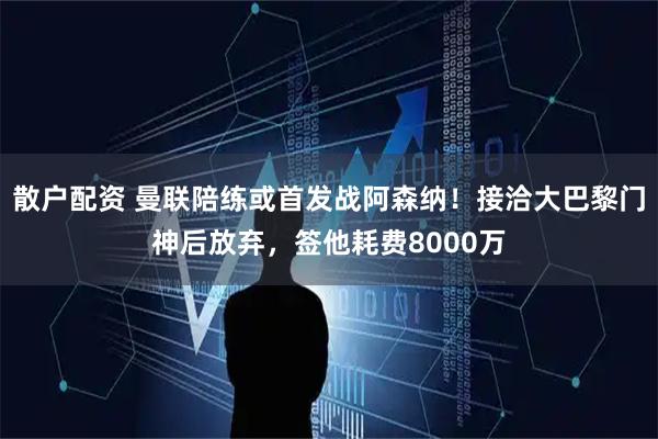 散户配资 曼联陪练或首发战阿森纳!接洽大巴黎门神后放弃,签他耗费8000万