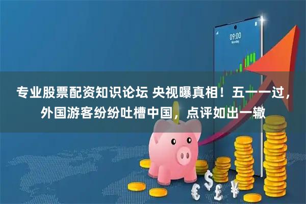 专业股票配资知识论坛 央视曝真相！五一一过，外国游客纷纷吐槽中国，点评如出一辙