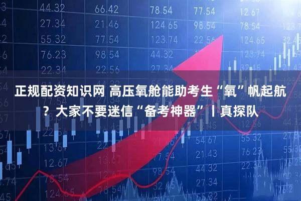 正规配资知识网 高压氧舱能助考生“氧”帆起航？大家不要迷信“备考神器”丨真探队
