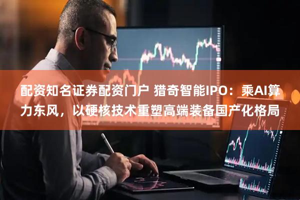 配资知名证券配资门户 猎奇智能IPO：乘AI算力东风，以硬核技术重塑高端装备国产化格局