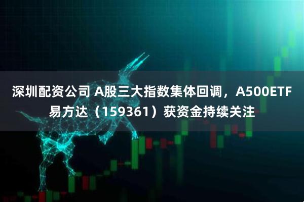 深圳配资公司 A股三大指数集体回调，A500ETF易方达（159361）获资金持续关注