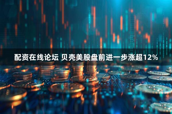 配资在线论坛 贝壳美股盘前进一步涨超12%